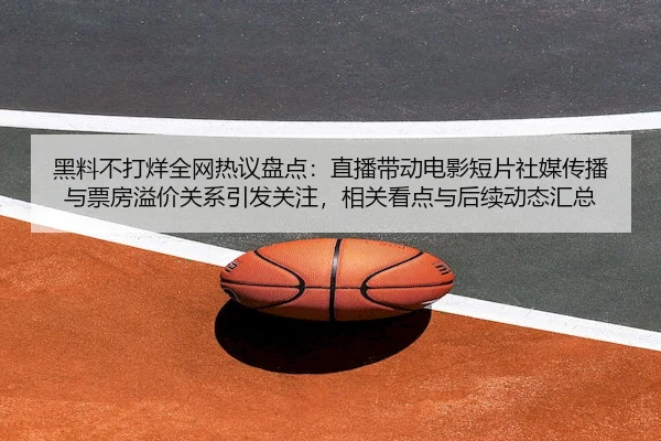 黑料不打烊全网热议盘点：直播带动电影短片社媒传播与票房溢价关系引发关注，相关看点与后续动态汇总